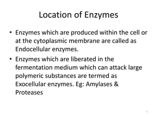 Location of Enzymes
• Enzymes which are produced within the cell or
at the cytoplasmic membrane are called as
Endocellular enzymes.
• Enzymes which are liberated in the
fermentation medium which can attack large
polymeric substances are termed as
Exocellular enzymes. Eg: Amylases &
Proteases
7
 