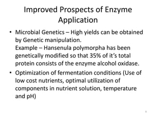 Improved Prospects of Enzyme
Application
• Microbial Genetics – High yields can be obtained
by Genetic manipulation.
Example – Hansenula polymorpha has been
genetically modified so that 35% of it’s total
protein consists of the enzyme alcohol oxidase.
• Optimization of fermentation conditions (Use of
low cost nutrients, optimal utilization of
components in nutrient solution, temperature
and pH)
8
 