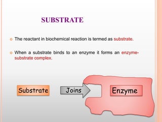 SUBSTRATE
 The reactant in biochemical reaction is termed as substrate.
 When a substrate binds to an enzyme it forms an enzyme-
substrate complex.
EnzymeJoinsSubstrate
 