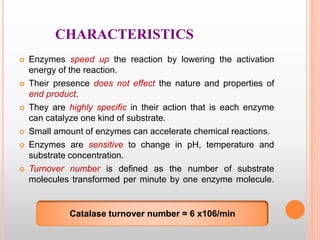 CHARACTERISTICS
 Enzymes speed up the reaction by lowering the activation
energy of the reaction.
 Their presence does not effect the nature and properties of
end product.
 They are highly specific in their action that is each enzyme
can catalyze one kind of substrate.
 Small amount of enzymes can accelerate chemical reactions.
 Enzymes are sensitive to change in pH, temperature and
substrate concentration.
 Turnover number is defined as the number of substrate
molecules transformed per minute by one enzyme molecule.
Catalase turnover number = 6 x106/min
 
