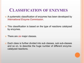 CLASSIFICATION OF ENZYMES
 A systematic classification of enzymes has been developed by
International Enzyme Commission.
 This classification is based on the type of reactions catalyzed
by enzymes.
 There are six major classes.
 Each class is further divided into sub classes, sub sub-classes
and so on, to describe the huge number of different enzyme-
catalyzed reactions.
 