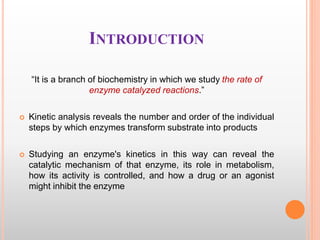 INTRODUCTION
“It is a branch of biochemistry in which we study the rate of
enzyme catalyzed reactions.”
 Kinetic analysis reveals the number and order of the individual
steps by which enzymes transform substrate into products
 Studying an enzyme's kinetics in this way can reveal the
catalytic mechanism of that enzyme, its role in metabolism,
how its activity is controlled, and how a drug or an agonist
might inhibit the enzyme
 