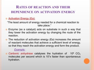 RATES OF REACTION AND THEIR
DEPENDENCE ON ACTIVATION ENERGY
 Activation Energy (Ea):
“The least amount of energy needed for a chemical reaction to
take place.”
 Enzyme (as a catalyst) acts on substrate in such a way that
they lower the activation energy by changing the route of the
reaction.
 The reduction of activation energy (Ea) increases the amount
of reactant molecules that achieve a sufficient level of energy,
so that they reach the activation energy and form the product.
Example:
 Carbonic anhydrase catalyses the hydration of 10⁶ CO₂
molecules per second which is 10⁷x faster than spontaneous
hydration.
 