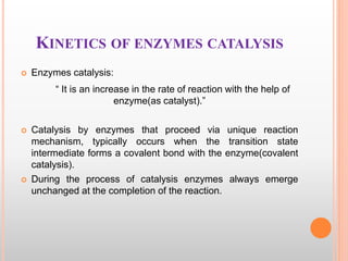 KINETICS OF ENZYMES CATALYSIS
 Enzymes catalysis:
“ It is an increase in the rate of reaction with the help of
enzyme(as catalyst).”
 Catalysis by enzymes that proceed via unique reaction
mechanism, typically occurs when the transition state
intermediate forms a covalent bond with the enzyme(covalent
catalysis).
 During the process of catalysis enzymes always emerge
unchanged at the completion of the reaction.
 