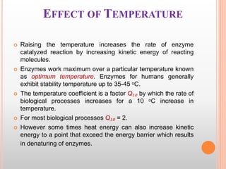 EFFECT OF TEMPERATURE
 Raising the temperature increases the rate of enzyme
catalyzed reaction by increasing kinetic energy of reacting
molecules.
 Enzymes work maximum over a particular temperature known
as optimum temperature. Enzymes for humans generally
exhibit stability temperature up to 35-45 ᵒC.
 The temperature coefficient is a factor Q₁₀ by which the rate of
biological processes increases for a 10 ᵒC increase in
temperature.
 For most biological processes Q₁₀ = 2.
 However some times heat energy can also increase kinetic
energy to a point that exceed the energy barrier which results
in denaturing of enzymes.
 