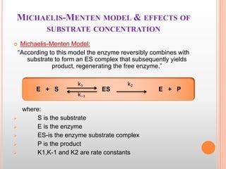 MICHAELIS-MENTEN MODEL & EFFECTS OF
SUBSTRATE CONCENTRATION
 Michaelis-Menten Model:
“According to this model the enzyme reversibly combines with
substrate to form an ES complex that subsequently yields
product, regenerating the free enzyme.”
where:
 S is the substrate
 E is the enzyme
 ES-is the enzyme substrate complex
 P is the product
 K1,K-1 and K2 are rate constants
E + S ES E + P
k₁
k₋₁
k₂
 