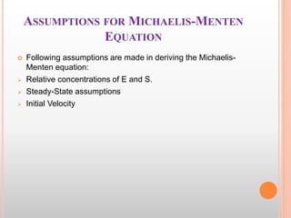 ASSUMPTIONS FOR MICHAELIS-MENTEN
EQUATION
 Following assumptions are made in deriving the Michaelis-
Menten equation:
 Relative concentrations of E and S.
 Steady-State assumptions
 Initial Velocity
 