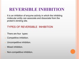 REVERSIBLE INHIBITION
o It is an inhibition of enzyme activity in which the inhibiting
molecular entity can associate and dissociate from the
protein‘s binding site.
TYPES OF REVERSIBLE INHIBITION
o There are four types:
 Competitive inhibition.
 Uncompetitive inhibition.
 Mixed inhibition.
 Non-competitive inhibition.
 