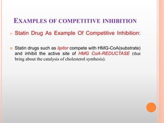 EXAMPLES OF COMPETITIVE INHIBITION
 Statin Drug As Example Of Competitive Inhibition:
 Statin drugs such as lipitor compete with HMG-CoA(substrate)
and inhibit the active site of HMG CoA-REDUCTASE (that
bring about the catalysis of cholesterol synthesis).
 
