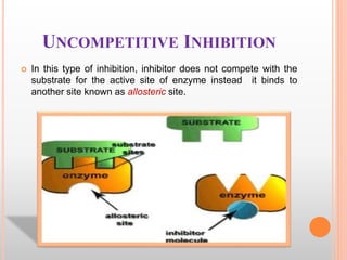 UNCOMPETITIVE INHIBITION
 In this type of inhibition, inhibitor does not compete with the
substrate for the active site of enzyme instead it binds to
another site known as allosteric site.
 