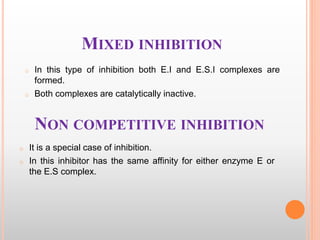 NON COMPETITIVE INHIBITION
o It is a special case of inhibition.
o In this inhibitor has the same affinity for either enzyme E or
the E.S complex.
MIXED INHIBITION
o In this type of inhibition both E.I and E.S.I complexes are
formed.
o Both complexes are catalytically inactive.
 