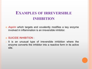 EXAMPLES OF IRREVERSIBLE
INHIBITION
 Aspirin which targets and covalently modifies a key enzyme
involved in inflammation is an irreversible inhibitor.
 SUICIDE INHIBITION :
 It is an unusual type of irreversible inhibition where the
enzyme converts the inhibitor into a reactive form in its active
site.
 