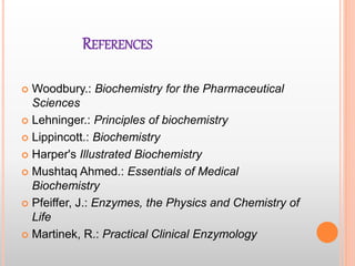 REFERENCES
 Woodbury.: Biochemistry for the Pharmaceutical
Sciences
 Lehninger.: Principles of biochemistry
 Lippincott.: Biochemistry
 Harper's Illustrated Biochemistry
 Mushtaq Ahmed.: Essentials of Medical
Biochemistry
 Pfeiffer, J.: Enzymes, the Physics and Chemistry of
Life
 Martinek, R.: Practical Clinical Enzymology
 