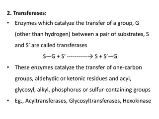 2. Transferases:
• Enzymes which catalyze the transfer of a group, G
(other than hydrogen) between a pair of substrates, S
and S′ are called transferases
S—G + S′ -----------→ S + S′—G
• These enzymes catalyze the transfer of one-carbon
groups, aldehydic or ketonic residues and acyl,
glycosyl, alkyl, phosphorus or sulfur-containing groups
• Eg., Acyltransferases, Glycosyltransferases, Hexokinase
 