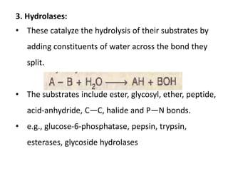 3. Hydrolases:
• These catalyze the hydrolysis of their substrates by
adding constituents of water across the bond they
split.
• The substrates include ester, glycosyl, ether, peptide,
acid-anhydride, C—C, halide and P—N bonds.
• e.g., glucose-6-phosphatase, pepsin, trypsin,
esterases, glycoside hydrolases
 