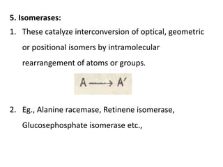 5. Isomerases:
1. These catalyze interconversion of optical, geometric
or positional isomers by intramolecular
rearrangement of atoms or groups.
2. Eg., Alanine racemase, Retinene isomerase,
Glucosephosphate isomerase etc.,
 