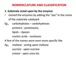 NOMENCLATURE AND CLASSIFICATION
1. Substrate acted upon by the enzyme:
• named the enzymes by adding the “ase” in the name
of the substrate catalyzed
Eg., carbohydrates – carbohydrases
proteins - proteinases,
lipids – lipases
nucleic acids - nucleases
A few of the names were even more specific like
Eg., maltase - acting upon maltose
sucrase - upon sucrose
urease - upon urea etc.
 