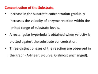 Concentration of the Substrate:
• Increase in the substrate concentration gradually
increases the velocity of enzyme reaction within the
limited range of substrate levels.
• A rectangular hyperbola is obtained when velocity is
plotted against the substrate concentration.
• Three distinct phases of the reaction are observed in
the graph (A-linear; B-curve; C-almost unchanged).
 