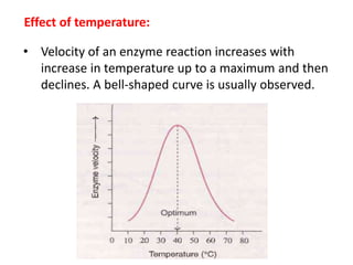 Effect of temperature:
• Velocity of an enzyme reaction increases with
increase in temperature up to a maximum and then
declines. A bell-shaped curve is usually observed.
 