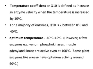 • Temperature coefficient or Q10 is defined as increase
in enzyme velocity when the temperature is increased
by 10oC.
• For a majority of enzymes, Q10 is 2 between 0"C and
40oC.
• optimum temperature - 40oC-45oC. (However, a few
enzymes e.g. venom phosphokinases, muscle
adenylatek inase are active even at 100oC. Some plant
enzymes like urease have optimum activity around
60oC.)
 