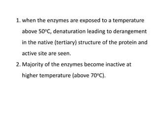 1. when the enzymes are exposed to a temperature
above 50oC, denaturation leading to derangement
in the native (tertiary) structure of the protein and
active site are seen.
2. Majority of the enzymes become inactive at
higher temperature (above 70oC).
 