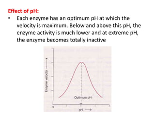 Effect of pH:
• Each enzyme has an optimum pH at which the
velocity is maximum. Below and above this pH, the
enzyme activity is much lower and at extreme pH,
the enzyme becomes totally inactive
 