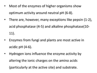 • Most of the enzymes of higher organisms show
optimum activity around neutral pH (6-8).
• There are, however, many exceptions like pepsin (1-2),
acid phosphatase (4-5) and alkaline phosphatase(10-
11).
• Enzymes from fungi and plants are most active in
acidic pH (4-6).
• Hydrogen ions influence the enzyme activity by
altering the ionic charges on the amino acids
(particularly at the active site) and substrate.
 