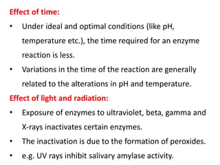 Effect of time:
• Under ideal and optimal conditions (like pH,
temperature etc.), the time required for an enzyme
reaction is less.
• Variations in the time of the reaction are generally
related to the alterations in pH and temperature.
Effect of light and radiation:
• Exposure of enzymes to ultraviolet, beta, gamma and
X-rays inactivates certain enzymes.
• The inactivation is due to the formation of peroxides.
• e.g. UV rays inhibit salivary amylase activity.
 