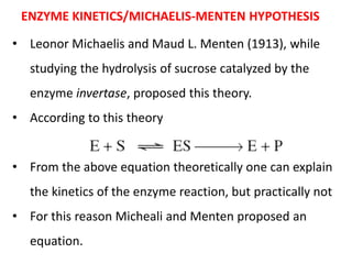 ENZYME KINETICS/MICHAELIS-MENTEN HYPOTHESIS
• Leonor Michaelis and Maud L. Menten (1913), while
studying the hydrolysis of sucrose catalyzed by the
enzyme invertase, proposed this theory.
• According to this theory
• From the above equation theoretically one can explain
the kinetics of the enzyme reaction, but practically not
• For this reason Micheali and Menten proposed an
equation.
 
