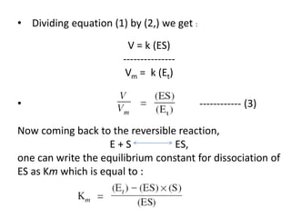 • Dividing equation (1) by (2,) we get :
V = k (ES)
---------------
Vm = k (Et)
• ------------ (3)
Now coming back to the reversible reaction,
E + S ES,
one can write the equilibrium constant for dissociation of
ES as Km which is equal to :
 
