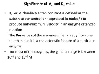 Significance of Vm and Km value
• Km or Michaelis-Menten constant is defined as the
substrate concentration (expressed in moles/l) to
produce half-maximum velocity in an enzyme catalyzed
reaction
• The Km values of the enzymes differ greatly from one
to other, but it is a characteristic feature of a particular
enzyme.
• for most of the enzymes, the general range is between
10−1 and 10−6 M
 