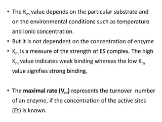 • The Km value depends on the particular substrate and
on the environmental conditions such as temperature
and ionic concentration.
• But it is not dependent on the concentration of enzyme
• Km is a measure of the strength of ES complex. The high
Km value indicates weak binding whereas the low Km
value signifies strong binding.
• The maximal rate (Vm) represents the turnover number
of an enzyme, if the concentration of the active sites
(Et) is known.
 