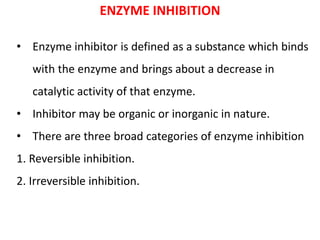 ENZYME INHIBITION
• Enzyme inhibitor is defined as a substance which binds
with the enzyme and brings about a decrease in
catalytic activity of that enzyme.
• Inhibitor may be organic or inorganic in nature.
• There are three broad categories of enzyme inhibition
1. Reversible inhibition.
2. Irreversible inhibition.
 