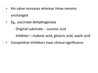 • Km value increases whereas Vmax remains
unchanged
• Eg., succinate dehydrogenase
Original substrate - succinic acid
Inhibitor – malonic acid, glutaric acid, oxalic acid
• Competitive inhibitors have clinical significance
 