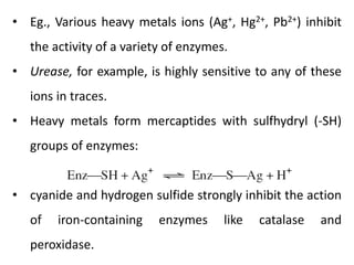 • Eg., Various heavy metals ions (Ag+, Hg2+, Pb2+) inhibit
the activity of a variety of enzymes.
• Urease, for example, is highly sensitive to any of these
ions in traces.
• Heavy metals form mercaptides with sulfhydryl (-SH)
groups of enzymes:
• cyanide and hydrogen sulfide strongly inhibit the action
of iron-containing enzymes like catalase and
peroxidase.
 