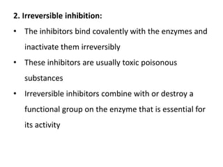 2. Irreversible inhibition:
• The inhibitors bind covalently with the enzymes and
inactivate them irreversibly
• These inhibitors are usually toxic poisonous
substances
• Irreversible inhibitors combine with or destroy a
functional group on the enzyme that is essential for
its activity
 