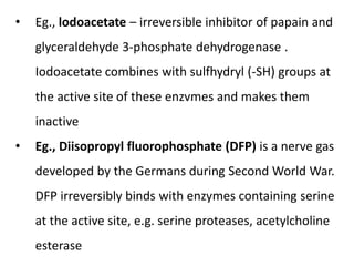 • Eg., lodoacetate – irreversible inhibitor of papain and
glyceraldehyde 3-phosphate dehydrogenase .
Iodoacetate combines with sulfhydryl (-SH) groups at
the active site of these enzvmes and makes them
inactive
• Eg., Diisopropyl fluorophosphate (DFP) is a nerve gas
developed by the Germans during Second World War.
DFP irreversibly binds with enzymes containing serine
at the active site, e.g. serine proteases, acetylcholine
esterase
 