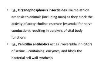 • Eg., Organophosphorus insecticides like melathion
are toxic to animals (including man) as they block the
activity of acetylcholine esterase (essential for nerve
conduction), resulting in paralysis of vital body
functions
• Eg., Penicillin antibiotics act as irreversible inhibitors
of serine – containing enzymes, and block the
bacterial cell wall synthesis
 