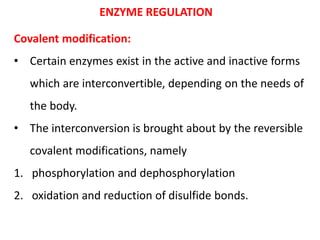 ENZYME REGULATION
Covalent modification:
• Certain enzymes exist in the active and inactive forms
which are interconvertible, depending on the needs of
the body.
• The interconversion is brought about by the reversible
covalent modifications, namely
1. phosphorylation and dephosphorylation
2. oxidation and reduction of disulfide bonds.
 