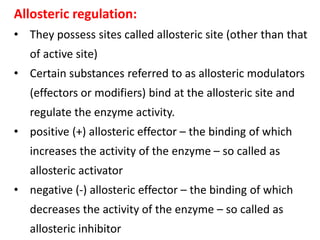 Allosteric regulation:
• They possess sites called allosteric site (other than that
of active site)
• Certain substances referred to as allosteric modulators
(effectors or modifiers) bind at the allosteric site and
regulate the enzyme activity.
• positive (+) allosteric effector – the binding of which
increases the activity of the enzyme – so called as
allosteric activator
• negative (-) allosteric effector – the binding of which
decreases the activity of the enzyme – so called as
allosteric inhibitor
 