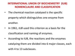 INTERNATIONAL UNION OF BIOCHEMISTRY (IUB)
NOMENCLAURE AND CLASSIFICATION
• The chemical reaction catalyzed is the specific
property which distinguishes one enzyme from
another.
• In 1961, IUB used this criterion as a basis for the
classification and naming of enzymes.
• According to IUB, the reactions and the enzymes
catalyzing them are divided into 6 major classes, each
with 4 to 13 subclasses.
 