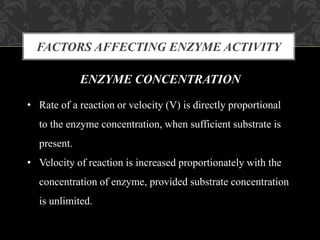 FACTORS AFFECTING ENZYME ACTIVITY
ENZYME CONCENTRATION
• Rate of a reaction or velocity (V) is directly proportional
to the enzyme concentration, when sufficient substrate is
present.
• Velocity of reaction is increased proportionately with the
concentration of enzyme, provided substrate concentration
is unlimited.
 