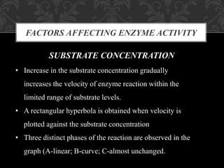 FACTORS AFFECTING ENZYME ACTIVITY
SUBSTRATE CONCENTRATION
• Increase in the substrate concentration gradually
increases the velocity of enzyme reaction within the
limited range of substrate levels.
• A rectangular hyperbola is obtained when velocity is
plotted against the substrate concentration
• Three distinct phases of the reaction are observed in the
graph (A-linear; B-curve; C-almost unchanged.
 