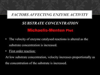 FACTORS AFFECTING ENZYME ACTIVITY
SUBSTRATE CONCENTRATION
Michaelis-Menten Plot
• The velocity of enzyme catalysed reactions is altered as the
substrate concentration is increased.
• First order reaction:
At low substrate concentration, velocity increases proportionally as
the concentration of the substrate is increased.
 