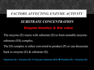 FACTORS AFFECTING ENZYME ACTIVITY
SUBSTRATE CONCENTRATION
Enzyme kinetics & Km value
The enzyme (E) reacts with substrate (S) to form unstable enzyme-
substrate (ES) complex.
The ES complex is either converted to product (P) or can dissociate
back to enzyme (E) & substrate (S).
Substrate (S) + Enzyme (E)  Enzyme substrate (ES)  Product (P) + Enzyme (E)
 