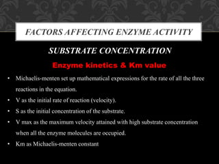 FACTORS AFFECTING ENZYME ACTIVITY
SUBSTRATE CONCENTRATION
Enzyme kinetics & Km value
• Michaelis-menten set up mathematical expressions for the rate of all the three
reactions in the equation.
• V as the initial rate of reaction (velocity).
• S as the initial concentration of the substrate.
• V max as the maximum velocity attained with high substrate concentration
when all the enzyme molecules are occupied.
• Km as Michaelis-menten constant
 