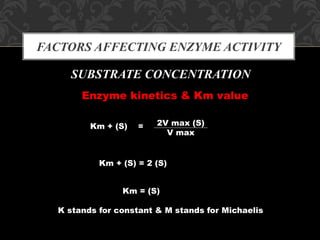 FACTORS AFFECTING ENZYME ACTIVITY
SUBSTRATE CONCENTRATION
Enzyme kinetics & Km value
K stands for constant & M stands for Michaelis
Km + (S) = 2V max (S)
V max
Km + (S) = 2 (S)
Km = (S)
 