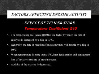 FACTORS AFFECTING ENZYME ACTIVITY
EFFECT OF TEMPERATURE
Temperature Coefficient Q10
• The temperature coefficient (Q10) is the factor by which the rate of
catalysis is increased by a rise in 10°C.
• Generally, the rate of reaction of most enzymes will double by a rise in
10°C.
• When temperature is more than 50°C, heat denaturation and consequent
loss of tertiary structure of protein occurs.
• Activity of the enzyme is decreased.
 