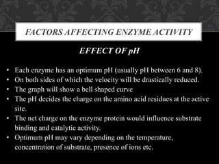 FACTORS AFFECTING ENZYME ACTIVITY
EFFECT OF pH
• Each enzyme has an optimum pH (usually pH between 6 and 8).
• On both sides of which the velocity will be drastically reduced.
• The graph will show a bell shaped curve
• The pH decides the charge on the amino acid residues at the active
site.
• The net charge on the enzyme protein would influence substrate
binding and catalytic activity.
• Optimum pH may vary depending on the temperature,
concentration of substrate, presence of ions etc.
 