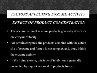 FACTORS AFFECTING ENZYME ACTIVITY
EFFECT OF PRODUCT CONCENTRATION
• The accumulation of reaction products generally decreases
the enzyme velocity.
• For certain enzymes, the products combine with the active
site of enzyme and form a loose complex and, thus, inhibit
the enzyme activity.
• In the living system, this type of inhibition is generally
prevented by a quick removal of products formed
 